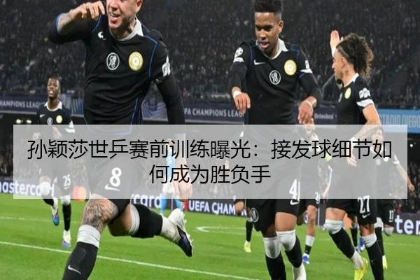 孙颖莎世乒赛前训练曝光:接发球细节如何成为胜负手